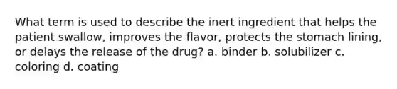 What term is used to describe the inert ingredient that helps the patient swallow, improves the flavor, protects the stomach lining, or delays the release of the drug? a. binder b. solubilizer c. coloring d. coating