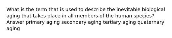 What is the term that is used to describe the inevitable biological aging that takes place in all members of the human species? Answer primary aging secondary aging tertiary aging quaternary aging