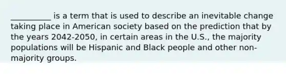 __________ is a term that is used to describe an inevitable change taking place in American society based on the prediction that by the years 2042-2050, in certain areas in the U.S., the majority populations will be Hispanic and Black people and other non-majority groups.