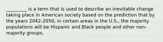 _________ is a term that is used to describe an inevitable change taking place in American society based on the prediction that by the years 2042-2050, in certain areas in the U.S., the majority populations will be Hispanic and Black people and other non-majority groups.