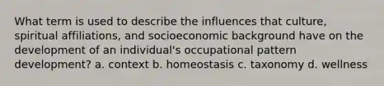 What term is used to describe the influences that culture, spiritual affiliations, and socioeconomic background have on the development of an individual's occupational pattern development? a. context b. homeostasis c. taxonomy d. wellness