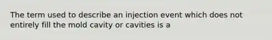 The term used to describe an injection event which does not entirely fill the mold cavity or cavities is a