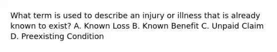 What term is used to describe an injury or illness that is already known to exist? A. Known Loss B. Known Benefit C. Unpaid Claim D. Preexisting Condition