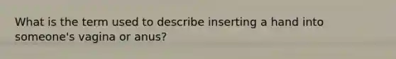 What is the term used to describe inserting a hand into someone's vagina or anus?