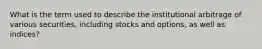 What is the term used to describe the institutional arbitrage of various securities, including stocks and options, as well as indices?