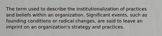 The term used to describe the institutionalization of practices and beliefs within an organization. Significant events, such as founding conditions or radical changes, are said to leave an imprint on an organization's strategy and practices.