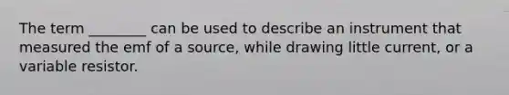 The term ________ can be used to describe an instrument that measured the emf of a source, while drawing little current, or a variable resistor.