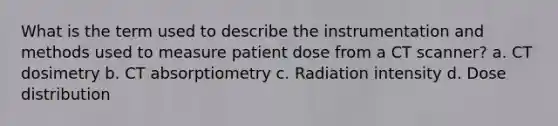 What is the term used to describe the instrumentation and methods used to measure patient dose from a CT scanner? a. CT dosimetry b. CT absorptiometry c. Radiation intensity d. Dose distribution