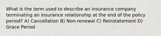 What is the term used to describe an insurance company terminating an insurance relationship at the end of the policy period? A) Cancellation B) Non-renewal C) Reinstatement D) Grace Period