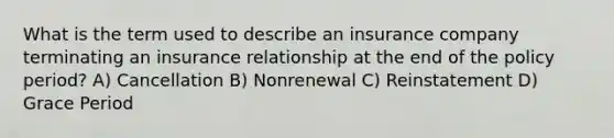 What is the term used to describe an insurance company terminating an insurance relationship at the end of the policy period? A) Cancellation B) Nonrenewal C) Reinstatement D) Grace Period