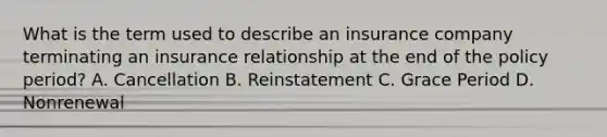 What is the term used to describe an insurance company terminating an insurance relationship at the end of the policy period? A. Cancellation B. Reinstatement C. Grace Period D. Nonrenewal