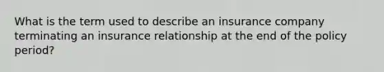 What is the term used to describe an insurance company terminating an insurance relationship at the end of the policy period?