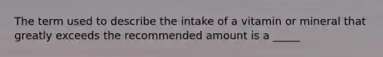 The term used to describe the intake of a vitamin or mineral that greatly exceeds the recommended amount is a _____