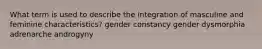 What term is used to describe the integration of masculine and feminine characteristics? gender constancy gender dysmorphia adrenarche androgyny