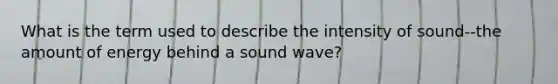 What is the term used to describe the intensity of sound--the amount of energy behind a sound wave?