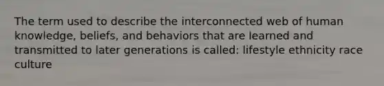 The term used to describe the interconnected web of human knowledge, beliefs, and behaviors that are learned and transmitted to later generations is called: lifestyle ethnicity race culture