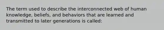 The term used to describe the interconnected web of human knowledge, beliefs, and behaviors that are learned and transmitted to later generations is called: