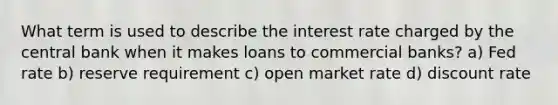 What term is used to describe the interest rate charged by the central bank when it makes loans to commercial banks? a) Fed rate b) reserve requirement c) open market rate d) discount rate