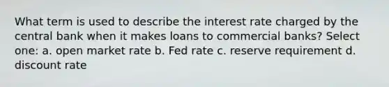 What term is used to describe the interest rate charged by the central bank when it makes loans to commercial banks? Select one: a. open market rate b. Fed rate c. reserve requirement d. discount rate