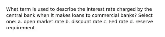 What term is used to describe the interest rate charged by the central bank when it makes loans to commercial banks? Select one: a. open market rate b. discount rate c. Fed rate d. reserve requirement