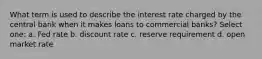 What term is used to describe the interest rate charged by the central bank when it makes loans to commercial banks? Select one: a. Fed rate b. discount rate c. reserve requirement d. open market rate