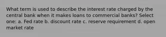 What term is used to describe the interest rate charged by the central bank when it makes loans to commercial banks? Select one: a. Fed rate b. discount rate c. reserve requirement d. open market rate