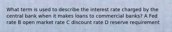 What term is used to describe the interest rate charged by the central bank when it makes loans to commercial banks? A Fed rate B open market rate C discount rate D reserve requirement