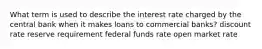 What term is used to describe the interest rate charged by the central bank when it makes loans to commercial banks? discount rate reserve requirement federal funds rate open market rate