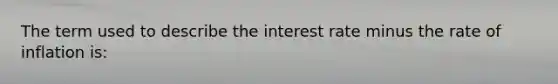 The term used to describe the interest rate minus the rate of inflation is: