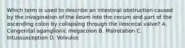 Which term is used to describe an intestinal obstruction caused by the invagination of the ileum into the cecum and part of the ascending colon by collapsing through the ileocecal valve? A. Congenital aganglionic megacolon B. Malrotation C. Intussusception D. Volvulus