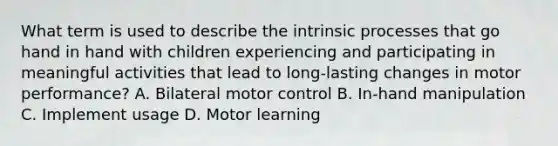 What term is used to describe the intrinsic processes that go hand in hand with children experiencing and participating in meaningful activities that lead to long-lasting changes in motor performance? A. Bilateral motor control B. In-hand manipulation C. Implement usage D. Motor learning