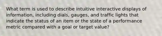 What term is used to describe intuitive interactive displays of information, including dials, gauges, and traffic lights that indicate the status of an item or the state of a performance metric compared with a goal or target value?