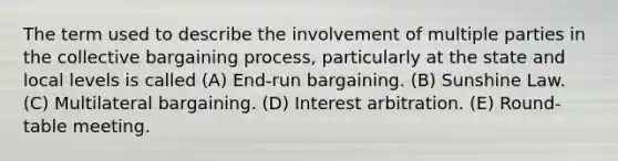 The term used to describe the involvement of multiple parties in the collective bargaining process, particularly at the state and local levels is called (A) End-run bargaining. (B) Sunshine Law. (C) Multilateral bargaining. (D) Interest arbitration. (E) Round-table meeting.