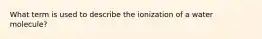 What term is used to describe the ionization of a water molecule?