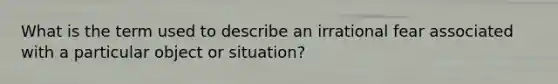 What is the term used to describe an irrational fear associated with a particular object or situation?