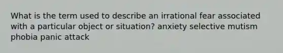 What is the term used to describe an irrational fear associated with a particular object or situation? anxiety selective mutism phobia panic attack