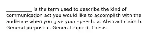 ___________ is the term used to describe the kind of communication act you would like to accomplish with the audience when you give your speech. a. Abstract claim b. General purpose c. General topic d. Thesis