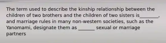 The term used to describe the kinship relationship between the children of two brothers and the children of two sisters is________, and marriage rules in many non-western societies, such as the Yanomami, designate them as _______ sexual or marriage partners