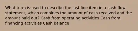 What term is used to describe the last line item in a cash flow statement, which combines the amount of cash received and the amount paid out? Cash from operating activities Cash from financing activities Cash balance