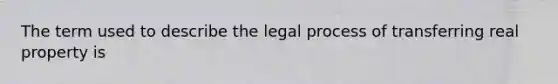 The term used to describe the legal process of transferring real property is