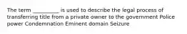 The term __________ is used to describe the legal process of transferring title from a private owner to the government Police power Condemnation Eminent domain Seizure