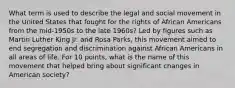 What term is used to describe the legal and social movement in the United States that fought for the rights of African Americans from the mid-1950s to the late 1960s? Led by figures such as Martin Luther King Jr. and Rosa Parks, this movement aimed to end segregation and discrimination against African Americans in all areas of life. For 10 points, what is the name of this movement that helped bring about significant changes in American society?