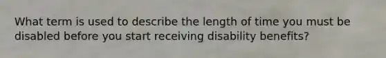 What term is used to describe the length of time you must be disabled before you start receiving disability benefits?