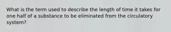 What is the term used to describe the length of time it takes for one half of a substance to be eliminated from the circulatory system?