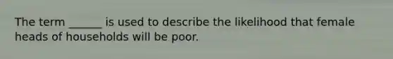 The term ______ is used to describe the likelihood that female heads of households will be poor.