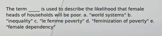 The term _____ is used to describe the likelihood that female heads of households will be poor. a. "world systems" b. "inequality" c. "le femme poverty" d. "feminization of poverty" e. "female dependency"