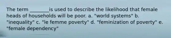 The term ________is used to describe the likelihood that female heads of households will be poor. a. "world systems" b. "inequality" c. "le femme poverty" d. "feminization of poverty" e. "female dependency"