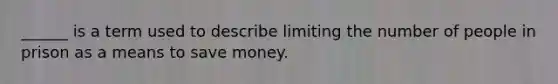 ______ is a term used to describe limiting the number of people in prison as a means to save money.