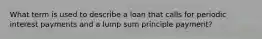 What term is used to describe a loan that calls for periodic interest payments and a lump sum principle payment?