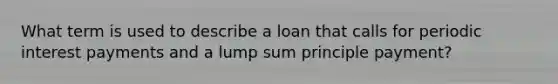 What term is used to describe a loan that calls for periodic interest payments and a lump sum principle payment?